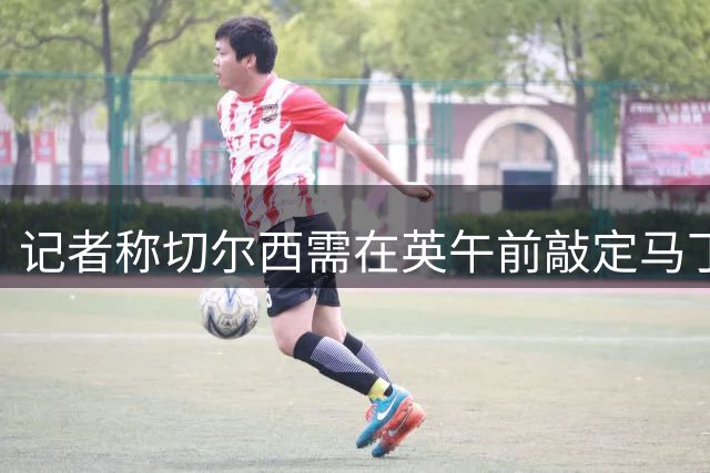 记者称切尔西需在英午前敲定马丁内斯转会方能出战